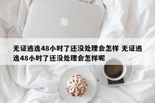 无证逃逸48小时了还没处理会怎样 无证逃逸48小时了还没处理会怎样呢