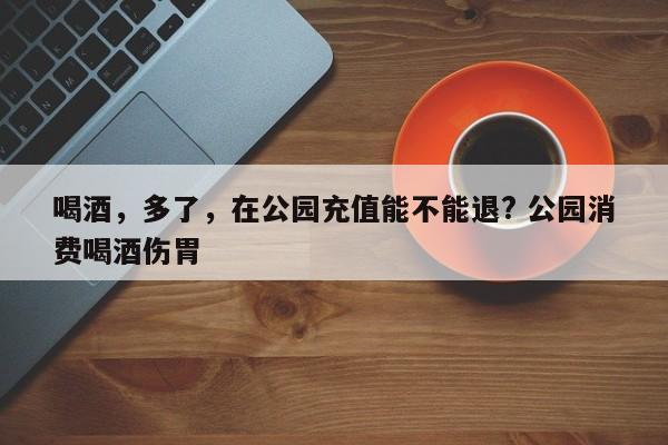 喝酒，多了，在公园充值能不能退? 公园消费喝酒伤胃