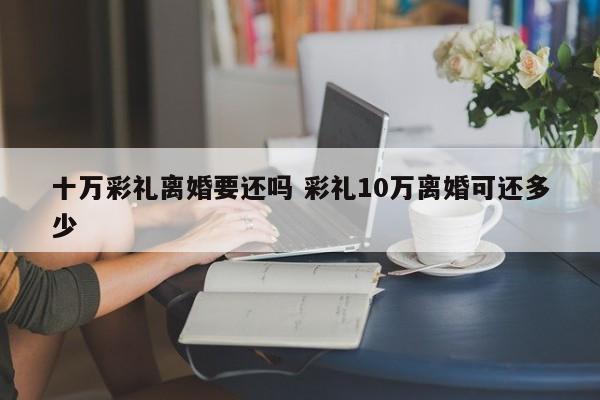 十万彩礼离婚要还吗 彩礼10万离婚可还多少