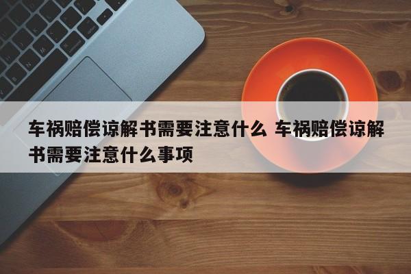 车祸赔偿谅解书需要注意什么 车祸赔偿谅解书需要注意什么事项