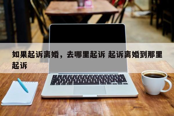 如果起诉离婚，去哪里起诉 起诉离婚到那里起诉