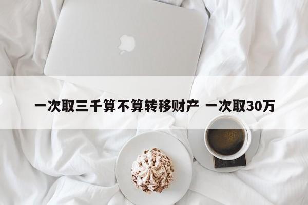 一次取三千算不算转移财产 一次取30万