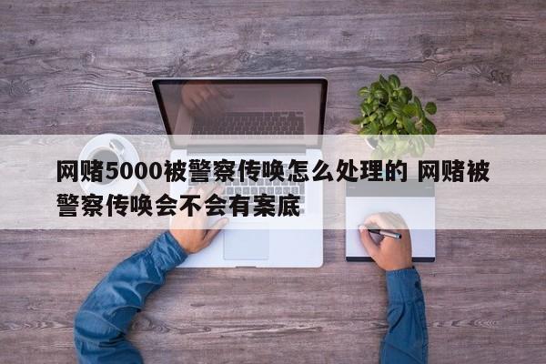 网赌5000被警察传唤怎么处理的 网赌被警察传唤会不会有案底