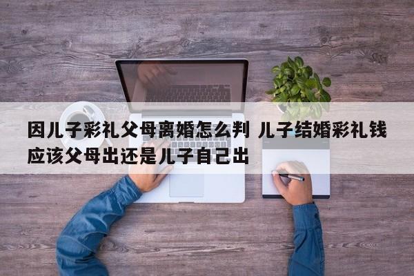 因儿子彩礼父母离婚怎么判 儿子结婚彩礼钱应该父母出还是儿子自己出