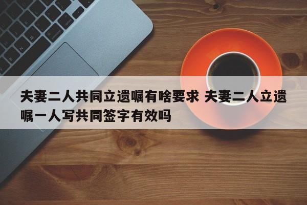 夫妻二人共同立遗嘱有啥要求 夫妻二人立遗嘱一人写共同签字有效吗