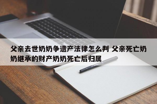 父亲去世奶奶争遗产法律怎么判 父亲死亡奶奶继承的财产奶奶死亡后归属