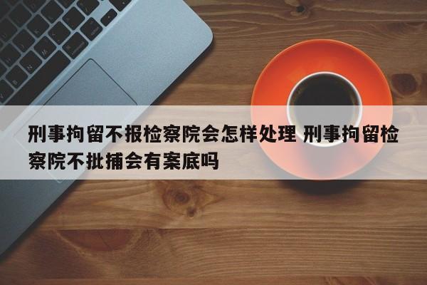 刑事拘留不报检察院会怎样处理 刑事拘留检察院不批捕会有案底吗