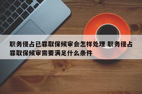 职务侵占已罪取保候审会怎样处理 职务侵占罪取保候审需要满足什么条件