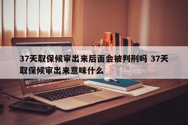 37天取保候审出来后面会被判刑吗 37天取保候审出来意味什么