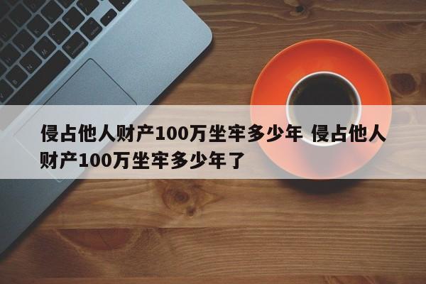 侵占他人财产100万坐牢多少年 侵占他人财产100万坐牢多少年了