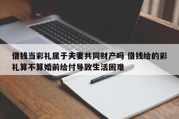 借钱当彩礼属于夫妻共同财产吗 借钱给的彩礼算不算婚前给付导致生活困难