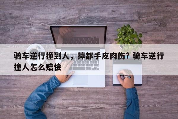 骑车逆行撞到人，摔都手皮肉伤? 骑车逆行撞人怎么赔偿