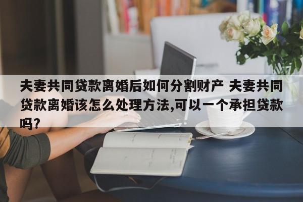 夫妻共同贷款离婚后如何分割财产 夫妻共同贷款离婚该怎么处理方法,可以一个承担贷款吗?