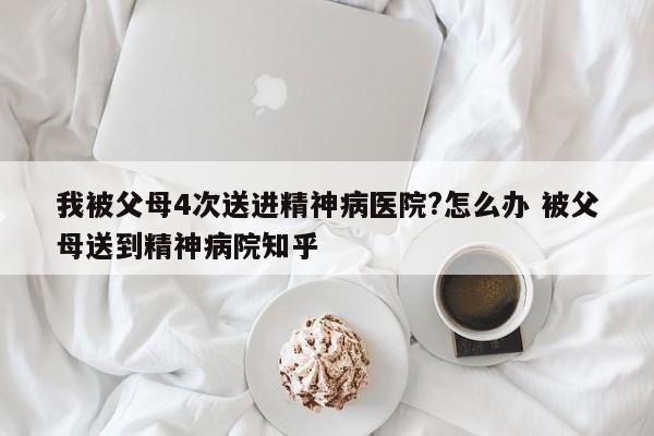 我被父母4次送进精神病医院?怎么办 被父母送到精神病院知乎