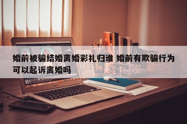 婚前被骗结婚离婚彩礼归谁 婚前有欺骗行为可以起诉离婚吗