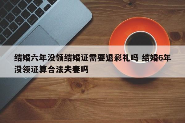 结婚六年没领结婚证需要退彩礼吗 结婚6年没领证算合法夫妻吗