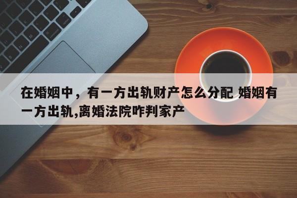 在婚姻中，有一方出轨财产怎么分配 婚姻有一方出轨,离婚法院咋判家产