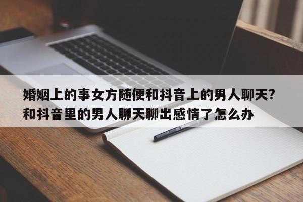 婚姻上的事女方随便和抖音上的男人聊天? 和抖音里的男人聊天聊出感情了怎么办