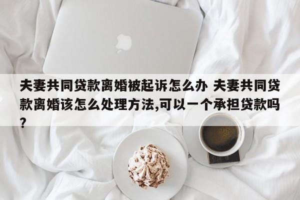 夫妻共同贷款离婚被起诉怎么办 夫妻共同贷款离婚该怎么处理方法,可以一个承担贷款吗?