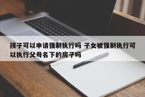 孩子可以申请强制执行吗 子女被强制执行可以执行父母名下的房子吗