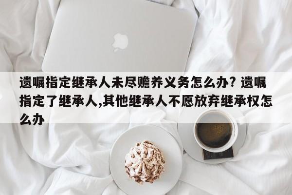 遗嘱指定继承人未尽赡养义务怎么办? 遗嘱指定了继承人,其他继承人不愿放弃继承权怎么办