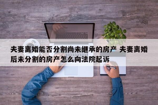 夫妻离婚能否分割尚未继承的房产 夫妻离婚后未分割的房产怎么向法院起诉