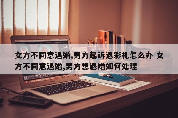 女方不同意退婚,男方起诉退彩礼怎么办 女方不同意退婚,男方想退婚如何处理
