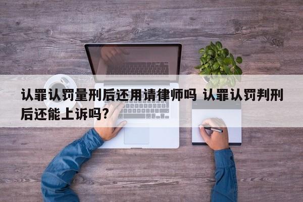 认罪认罚量刑后还用请律师吗 认罪认罚判刑后还能上诉吗?