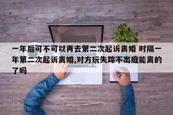 一年后可不可以再去第二次起诉离婚 时隔一年第二次起诉离婚,对方玩失踪不出庭能离的了吗