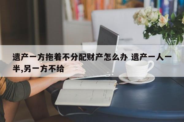 遗产一方拖着不分配财产怎么办 遗产一人一半,另一方不给
