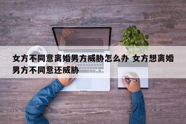 女方不同意离婚男方威胁怎么办 女方想离婚男方不同意还威胁