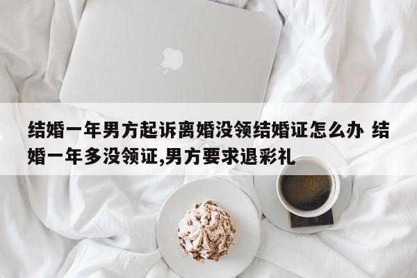 结婚一年男方起诉离婚没领结婚证怎么办 结婚一年多没领证,男方要求退彩礼