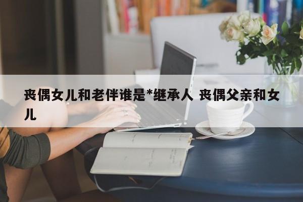 丧偶女儿和老伴谁是*继承人 丧偶父亲和女儿