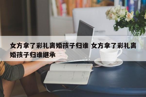 女方拿了彩礼离婚孩子归谁 女方拿了彩礼离婚孩子归谁继承