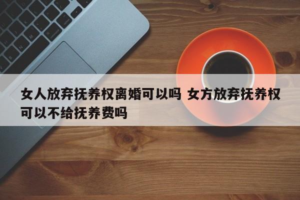 女人放弃抚养权离婚可以吗 女方放弃抚养权可以不给抚养费吗