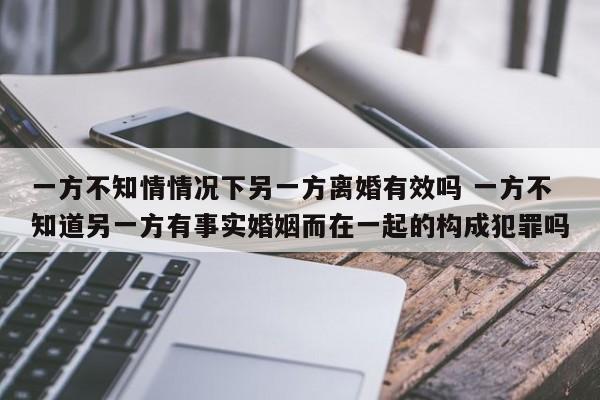 一方不知情情况下另一方离婚有效吗 一方不知道另一方有事实婚姻而在一起的构成犯罪吗