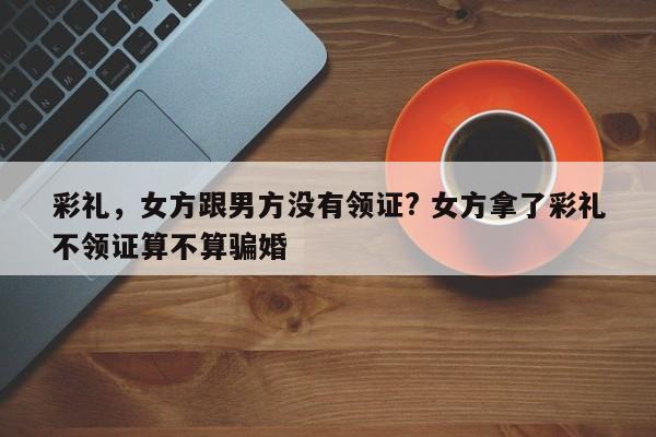 彩礼，女方跟男方没有领证? 女方拿了彩礼不领证算不算骗婚