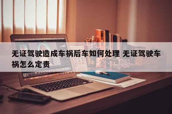 无证驾驶造成车祸后车如何处理 无证驾驶车祸怎么定责