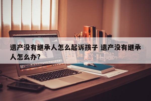 遗产没有继承人怎么起诉孩子 遗产没有继承人怎么办?