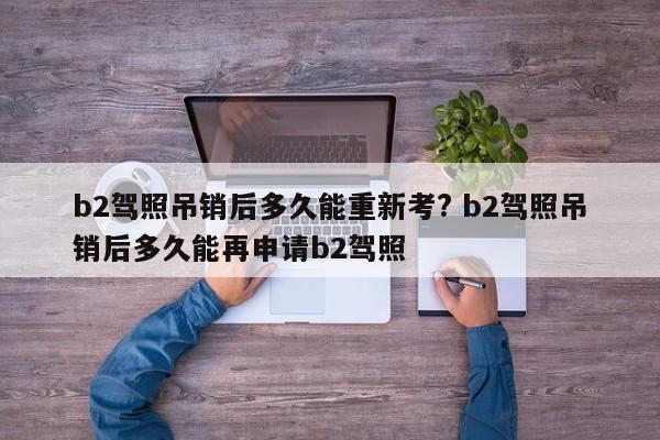 b2驾照吊销后多久能重新考? b2驾照吊销后多久能再申请b2驾照