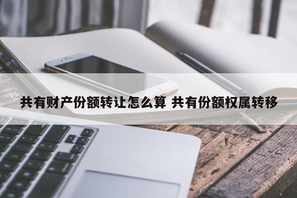 共有财产份额转让怎么算 共有份额权属转移