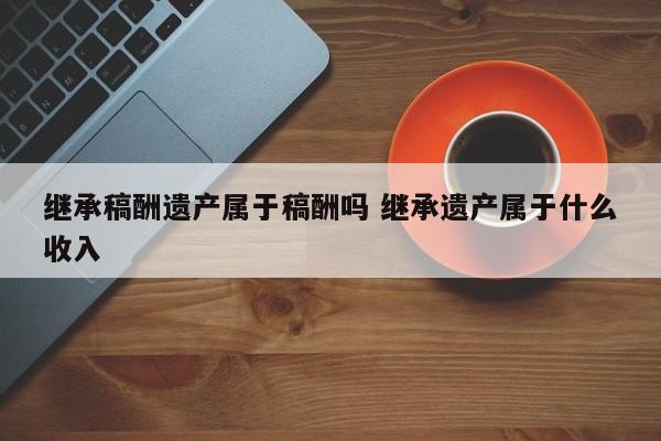 继承稿酬遗产属于稿酬吗 继承遗产属于什么收入