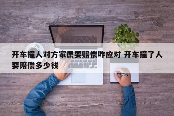 开车撞人对方家属要赔偿咋应对 开车撞了人要赔偿多少钱