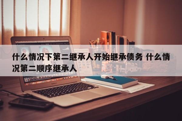 什么情况下第二继承人开始继承债务 什么情况第二顺序继承人
