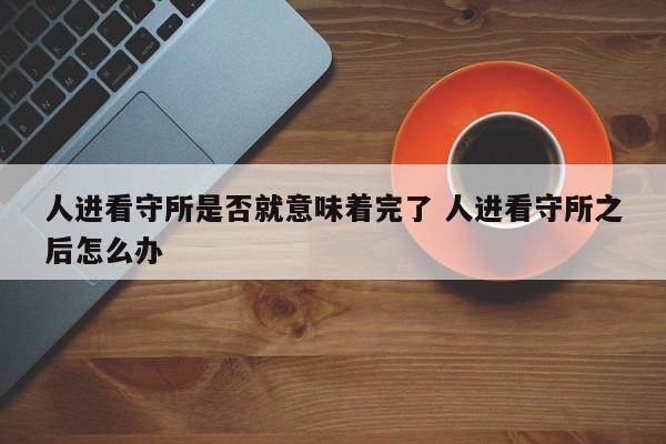 人进看守所是否就意味着完了 人进看守所之后怎么办