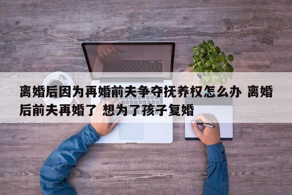 离婚后因为再婚前夫争夺抚养权怎么办 离婚后前夫再婚了 想为了孩子复婚