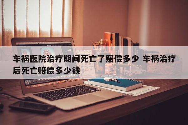 车祸医院治疗期间死亡了赔偿多少 车祸治疗后死亡赔偿多少钱