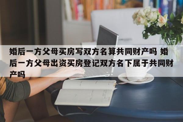 婚后一方父母买房写双方名算共同财产吗 婚后一方父母出资买房登记双方名下属于共同财产吗