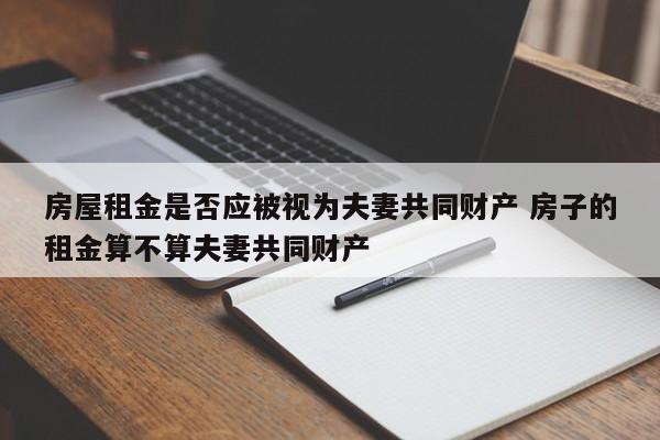 房屋租金是否应被视为夫妻共同财产 房子的租金算不算夫妻共同财产