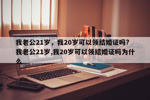 我老公21岁，我20岁可以领结婚证吗? 我老公21岁,我20岁可以领结婚证吗为什么